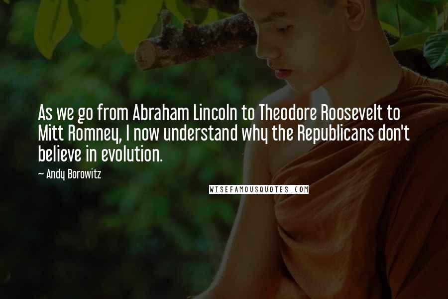 Andy Borowitz Quotes: As we go from Abraham Lincoln to Theodore Roosevelt to Mitt Romney, I now understand why the Republicans don't believe in evolution.