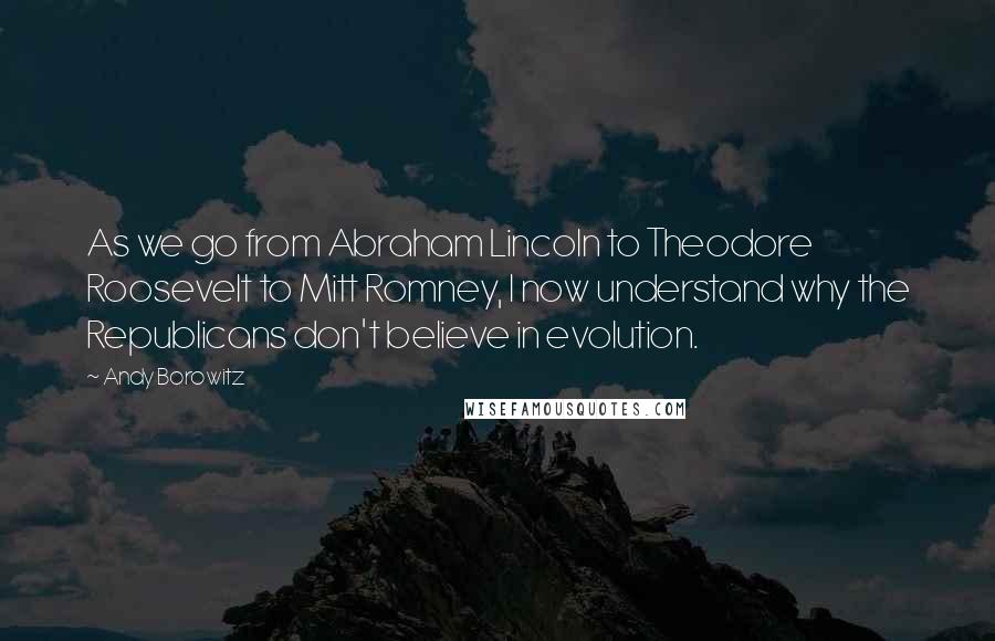 Andy Borowitz Quotes: As we go from Abraham Lincoln to Theodore Roosevelt to Mitt Romney, I now understand why the Republicans don't believe in evolution.