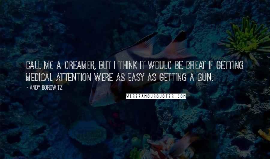 Andy Borowitz Quotes: Call me a dreamer, but I think it would be great if getting medical attention were as easy as getting a gun.