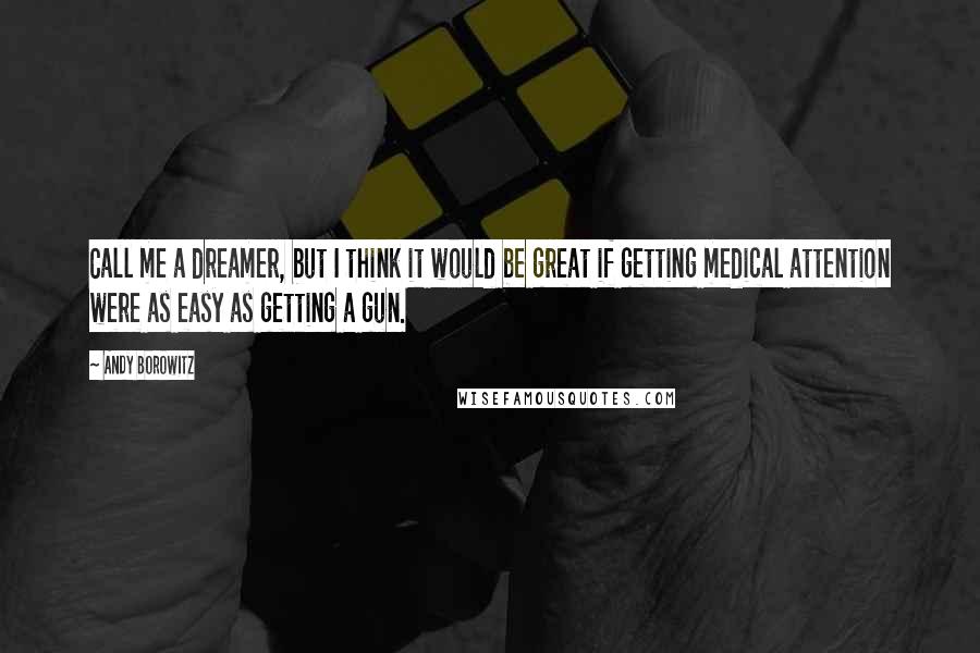 Andy Borowitz Quotes: Call me a dreamer, but I think it would be great if getting medical attention were as easy as getting a gun.