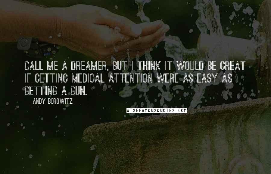 Andy Borowitz Quotes: Call me a dreamer, but I think it would be great if getting medical attention were as easy as getting a gun.