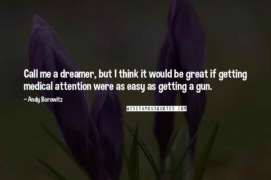 Andy Borowitz Quotes: Call me a dreamer, but I think it would be great if getting medical attention were as easy as getting a gun.