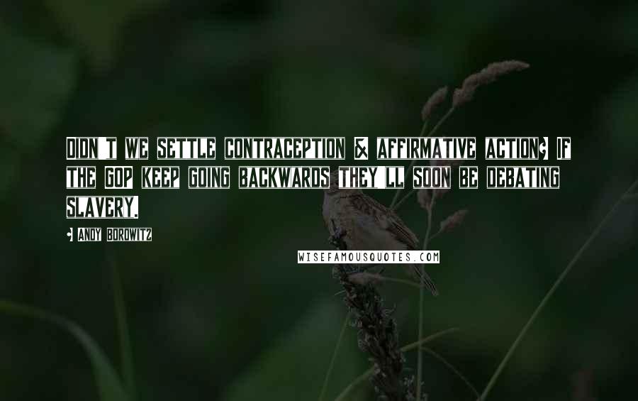 Andy Borowitz Quotes: Didn't we settle contraception & affirmative action? If the GOP keep going backwards they'll soon be debating slavery.
