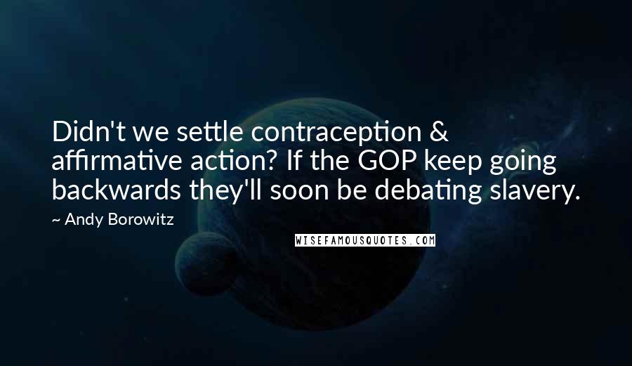 Andy Borowitz Quotes: Didn't we settle contraception & affirmative action? If the GOP keep going backwards they'll soon be debating slavery.