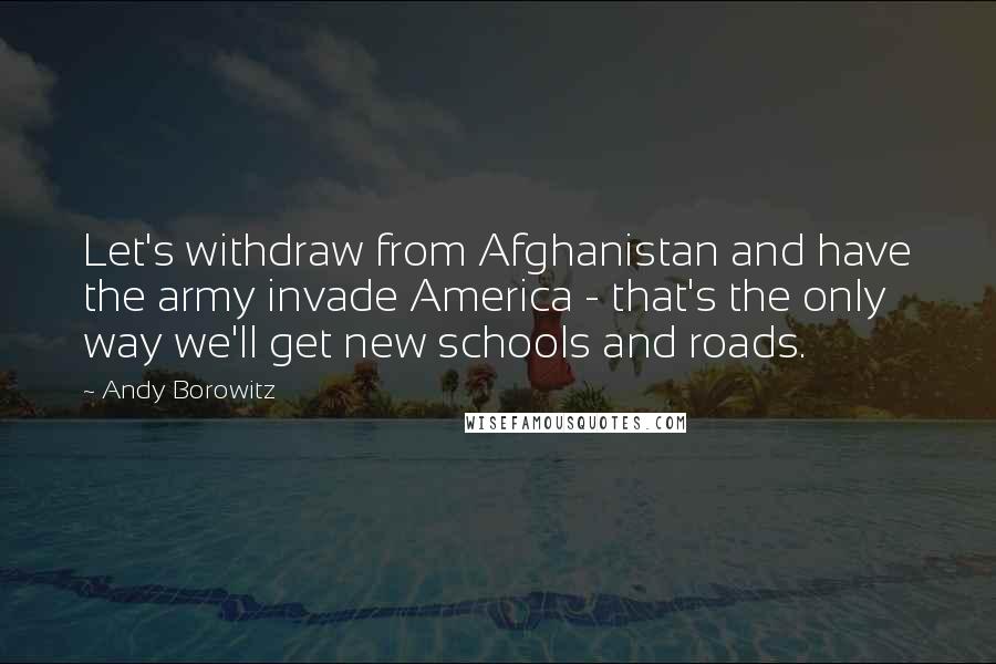 Andy Borowitz Quotes: Let's withdraw from Afghanistan and have the army invade America - that's the only way we'll get new schools and roads.