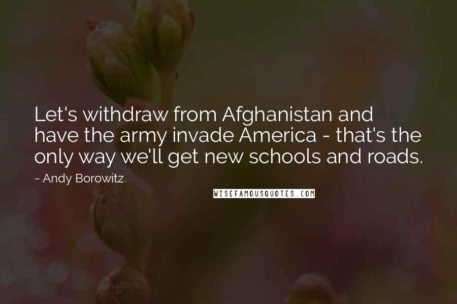 Andy Borowitz Quotes: Let's withdraw from Afghanistan and have the army invade America - that's the only way we'll get new schools and roads.