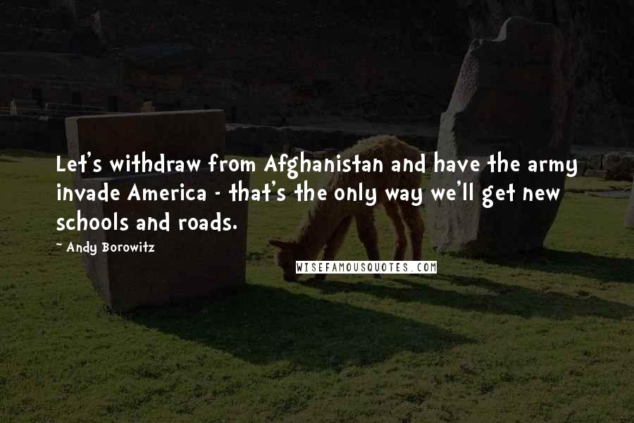 Andy Borowitz Quotes: Let's withdraw from Afghanistan and have the army invade America - that's the only way we'll get new schools and roads.