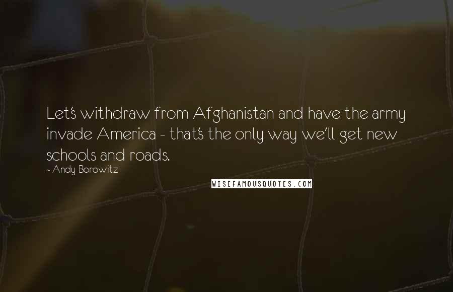 Andy Borowitz Quotes: Let's withdraw from Afghanistan and have the army invade America - that's the only way we'll get new schools and roads.