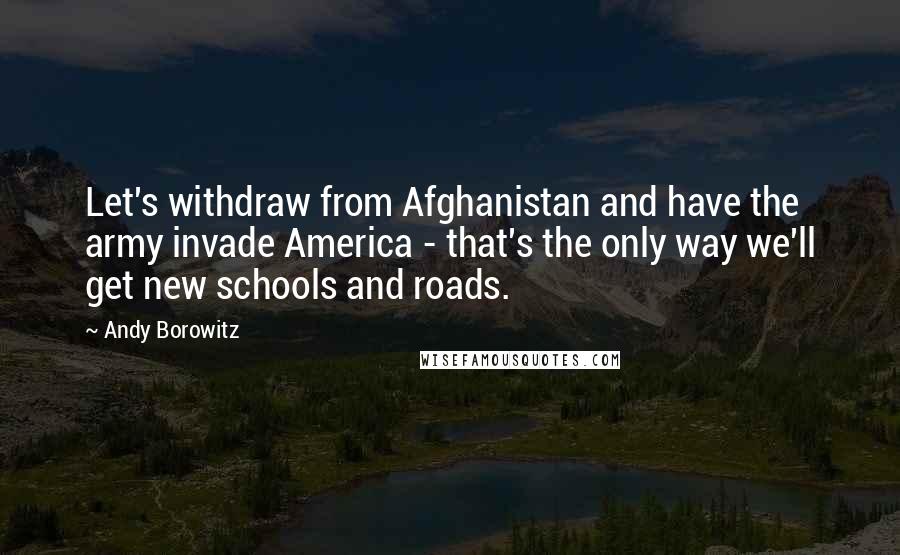 Andy Borowitz Quotes: Let's withdraw from Afghanistan and have the army invade America - that's the only way we'll get new schools and roads.