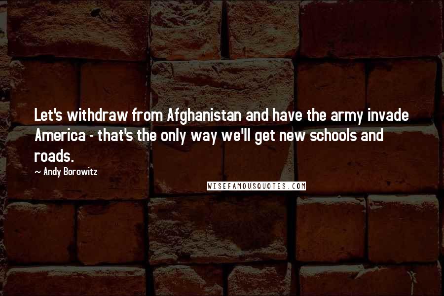 Andy Borowitz Quotes: Let's withdraw from Afghanistan and have the army invade America - that's the only way we'll get new schools and roads.