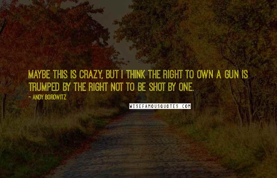 Andy Borowitz Quotes: Maybe this is crazy, but I think the right to own a gun is trumped by the right not to be shot by one.