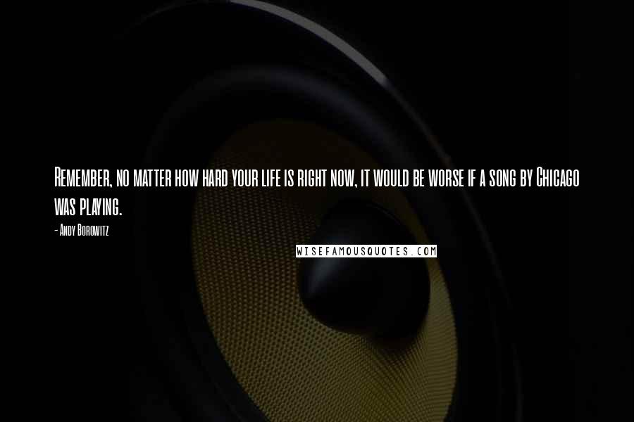 Andy Borowitz Quotes: Remember, no matter how hard your life is right now, it would be worse if a song by Chicago was playing.