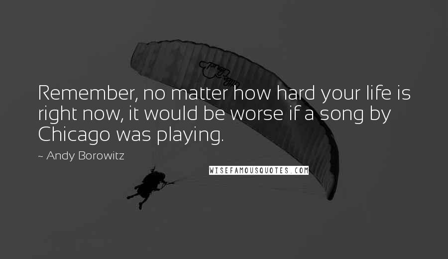 Andy Borowitz Quotes: Remember, no matter how hard your life is right now, it would be worse if a song by Chicago was playing.