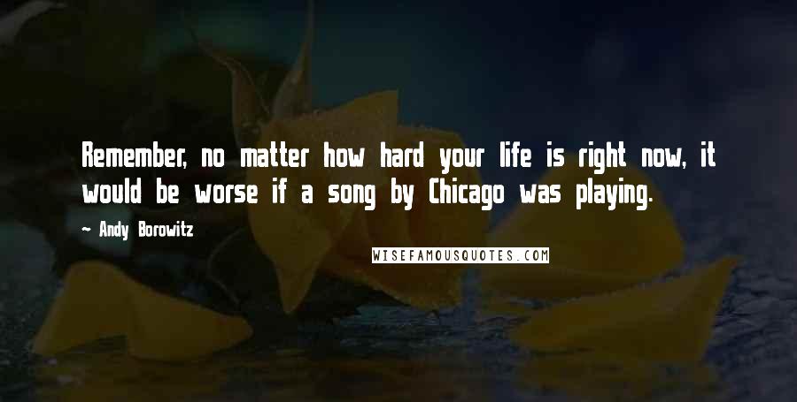 Andy Borowitz Quotes: Remember, no matter how hard your life is right now, it would be worse if a song by Chicago was playing.