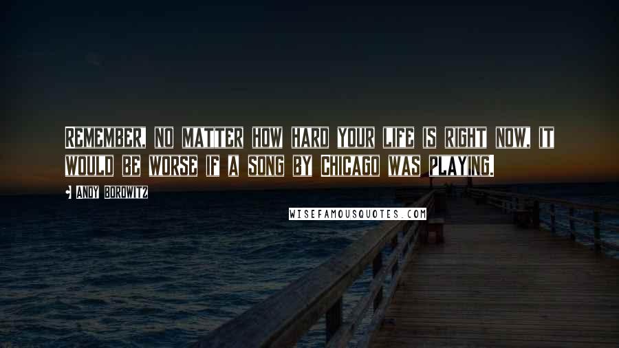 Andy Borowitz Quotes: Remember, no matter how hard your life is right now, it would be worse if a song by Chicago was playing.