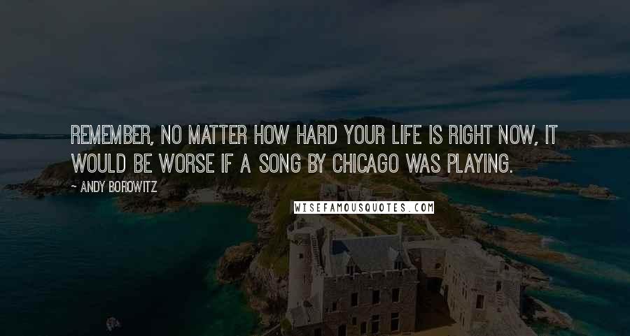 Andy Borowitz Quotes: Remember, no matter how hard your life is right now, it would be worse if a song by Chicago was playing.