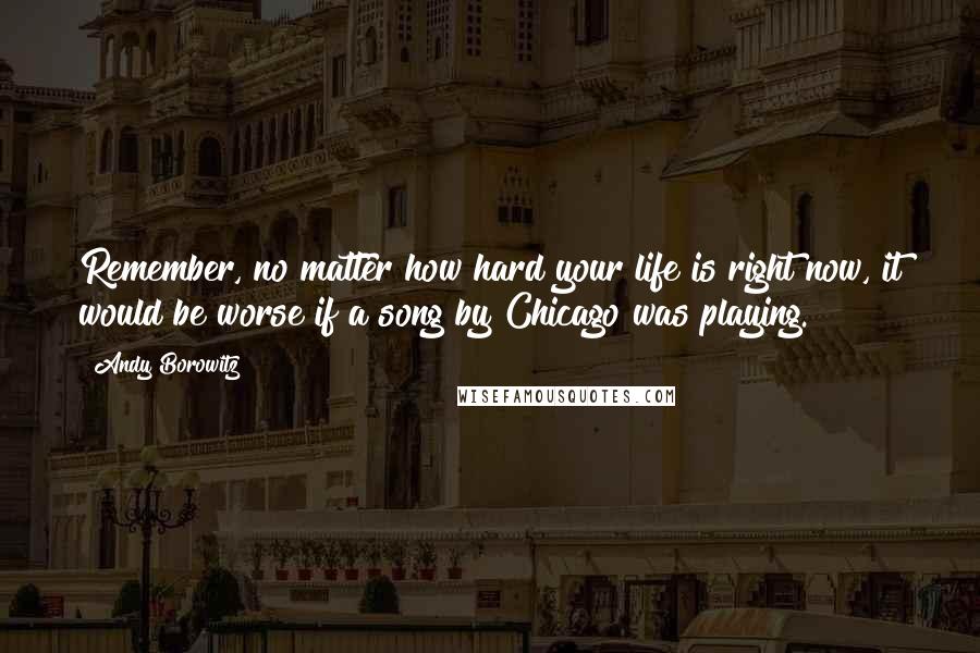 Andy Borowitz Quotes: Remember, no matter how hard your life is right now, it would be worse if a song by Chicago was playing.