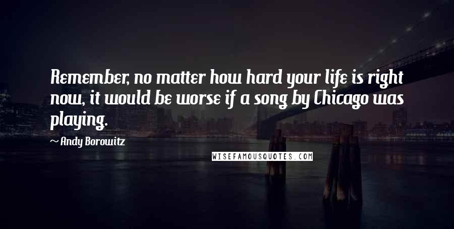 Andy Borowitz Quotes: Remember, no matter how hard your life is right now, it would be worse if a song by Chicago was playing.