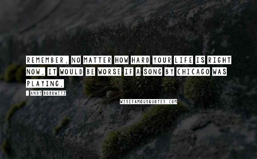 Andy Borowitz Quotes: Remember, no matter how hard your life is right now, it would be worse if a song by Chicago was playing.