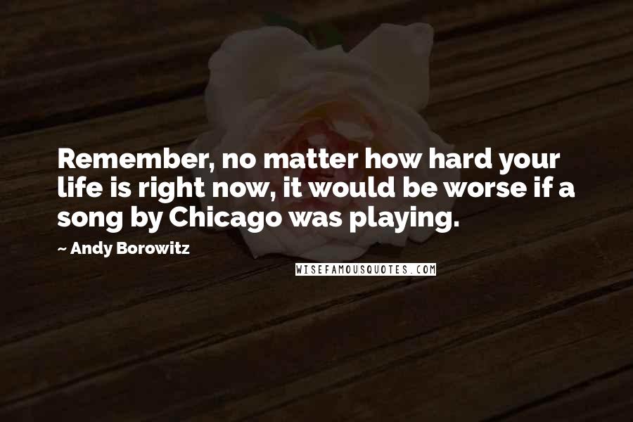 Andy Borowitz Quotes: Remember, no matter how hard your life is right now, it would be worse if a song by Chicago was playing.