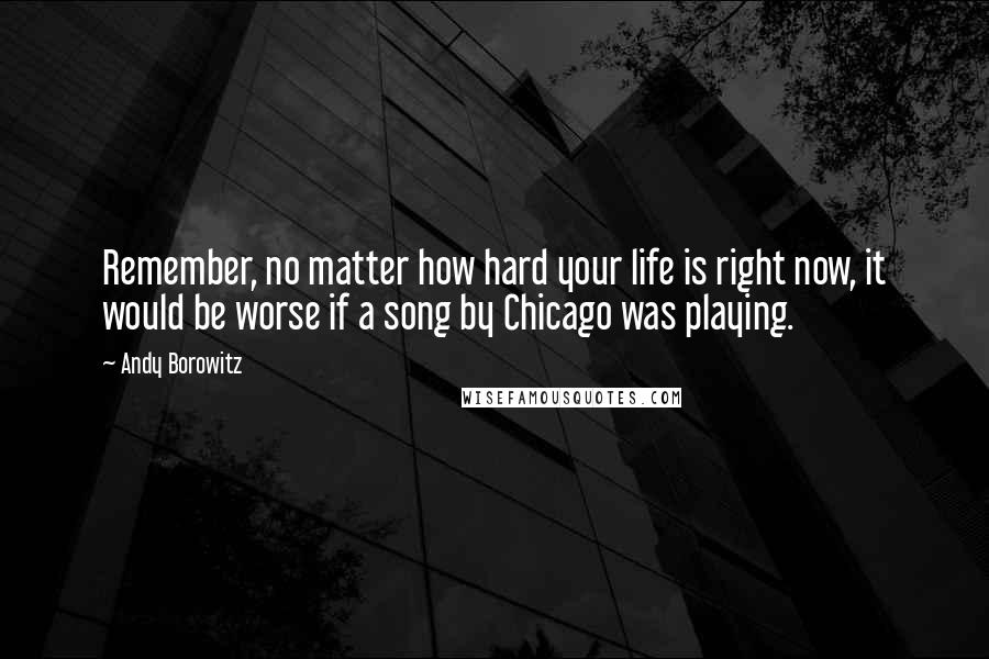 Andy Borowitz Quotes: Remember, no matter how hard your life is right now, it would be worse if a song by Chicago was playing.