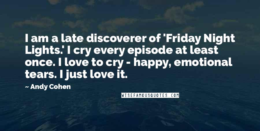 Andy Cohen Quotes: I am a late discoverer of 'Friday Night Lights.' I cry every episode at least once. I love to cry - happy, emotional tears. I just love it.