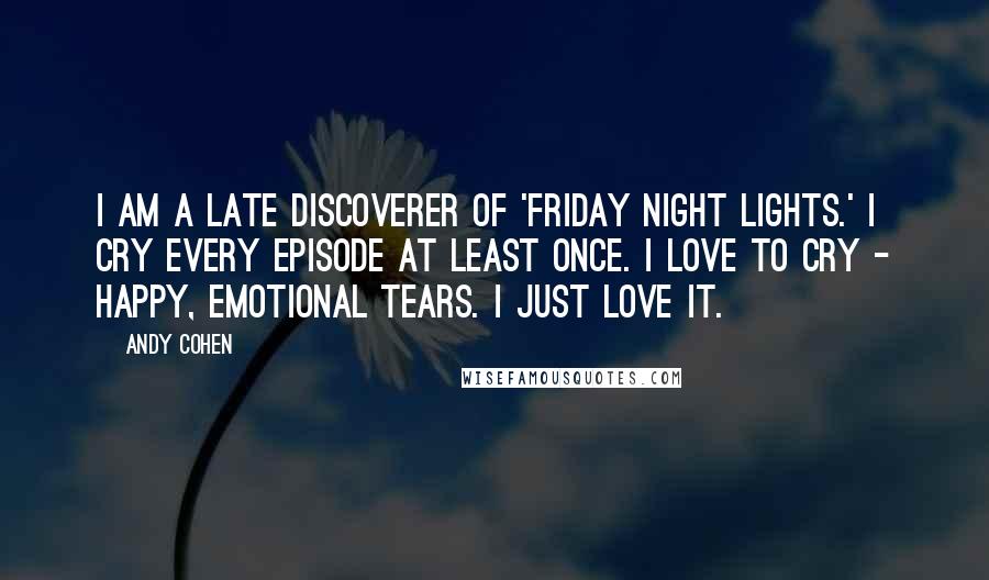 Andy Cohen Quotes: I am a late discoverer of 'Friday Night Lights.' I cry every episode at least once. I love to cry - happy, emotional tears. I just love it.
