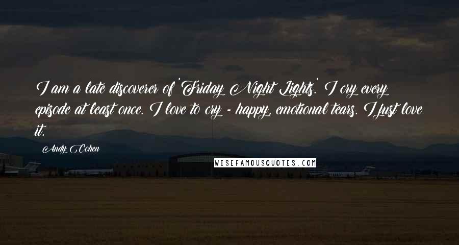 Andy Cohen Quotes: I am a late discoverer of 'Friday Night Lights.' I cry every episode at least once. I love to cry - happy, emotional tears. I just love it.