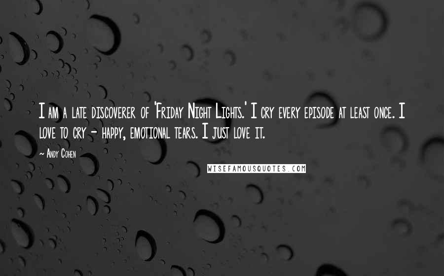 Andy Cohen Quotes: I am a late discoverer of 'Friday Night Lights.' I cry every episode at least once. I love to cry - happy, emotional tears. I just love it.