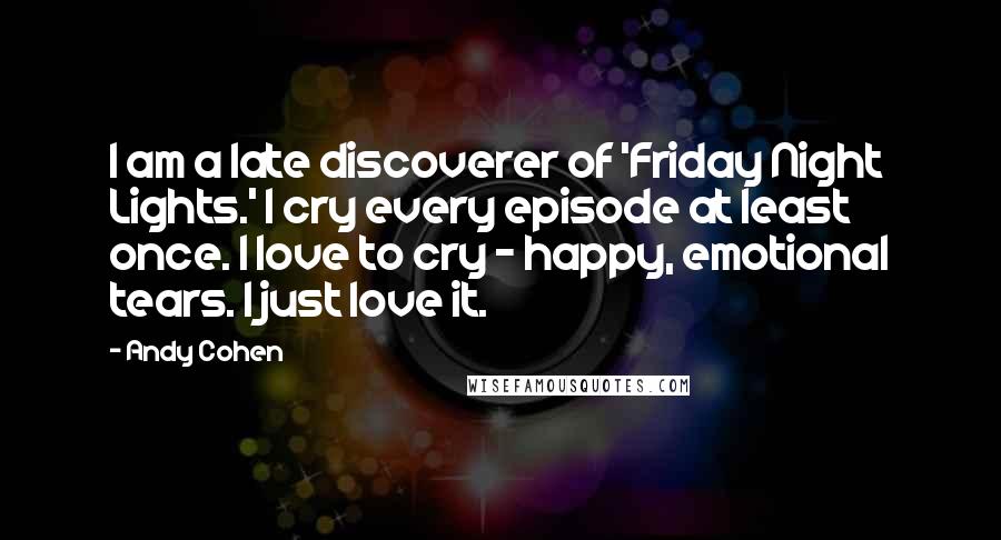Andy Cohen Quotes: I am a late discoverer of 'Friday Night Lights.' I cry every episode at least once. I love to cry - happy, emotional tears. I just love it.
