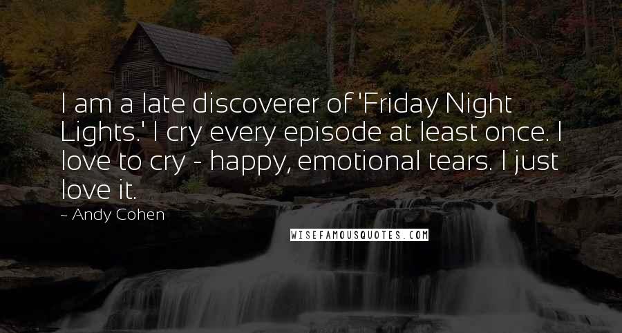 Andy Cohen Quotes: I am a late discoverer of 'Friday Night Lights.' I cry every episode at least once. I love to cry - happy, emotional tears. I just love it.