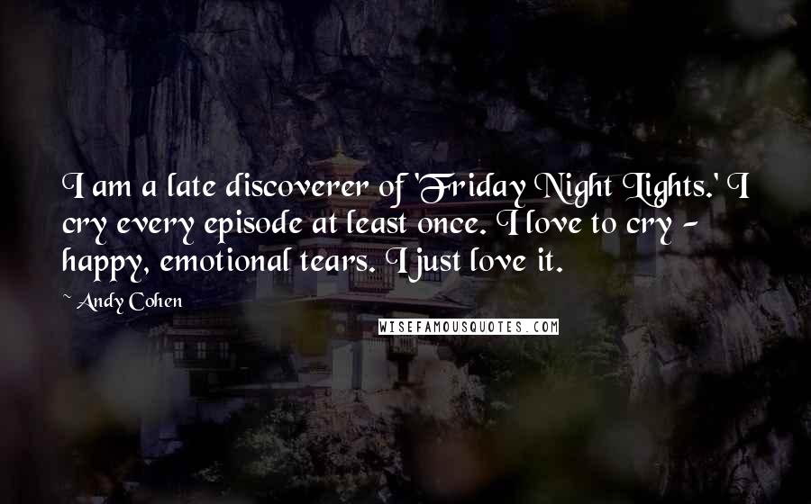 Andy Cohen Quotes: I am a late discoverer of 'Friday Night Lights.' I cry every episode at least once. I love to cry - happy, emotional tears. I just love it.