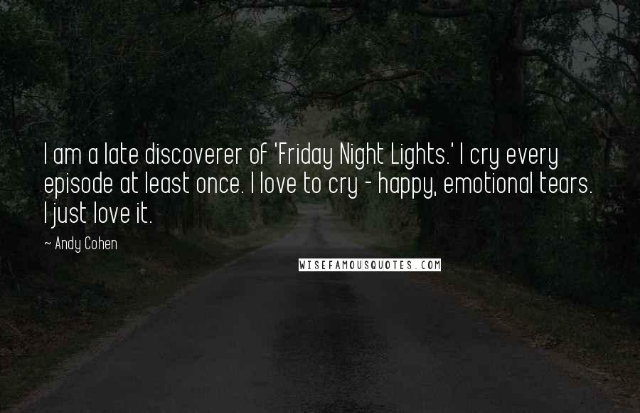 Andy Cohen Quotes: I am a late discoverer of 'Friday Night Lights.' I cry every episode at least once. I love to cry - happy, emotional tears. I just love it.