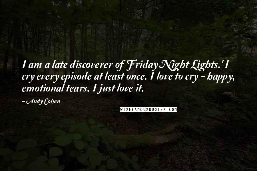 Andy Cohen Quotes: I am a late discoverer of 'Friday Night Lights.' I cry every episode at least once. I love to cry - happy, emotional tears. I just love it.