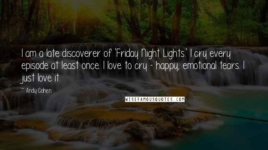 Andy Cohen Quotes: I am a late discoverer of 'Friday Night Lights.' I cry every episode at least once. I love to cry - happy, emotional tears. I just love it.