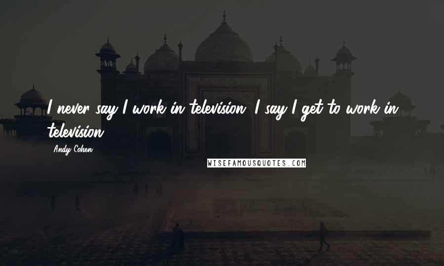 Andy Cohen Quotes: I never say I work in television, I say I get to work in television.