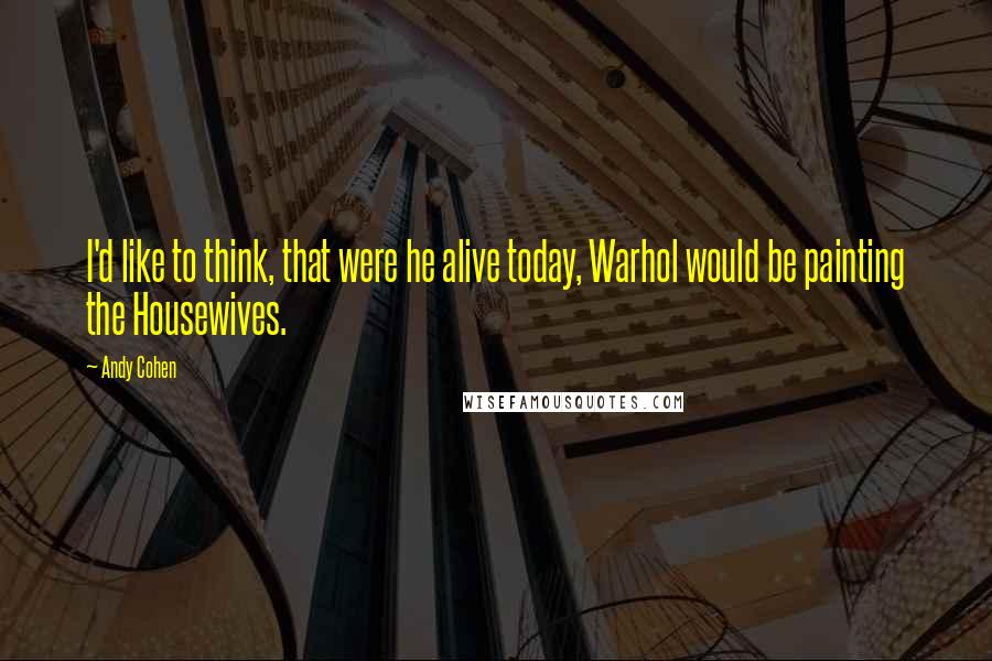 Andy Cohen Quotes: I'd like to think, that were he alive today, Warhol would be painting the Housewives.