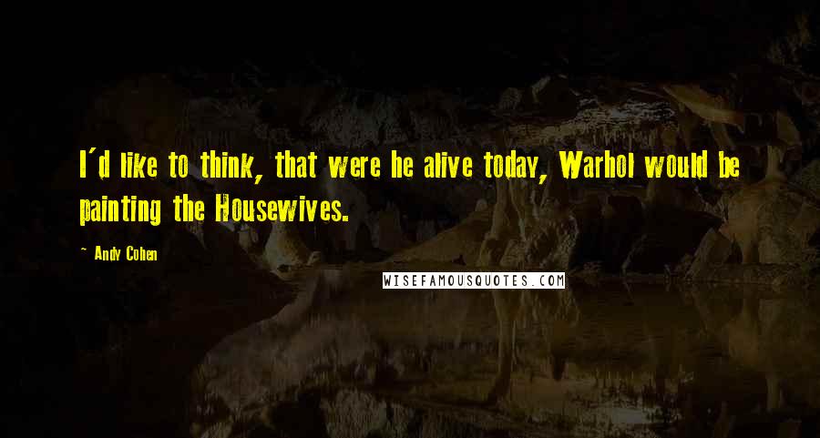 Andy Cohen Quotes: I'd like to think, that were he alive today, Warhol would be painting the Housewives.