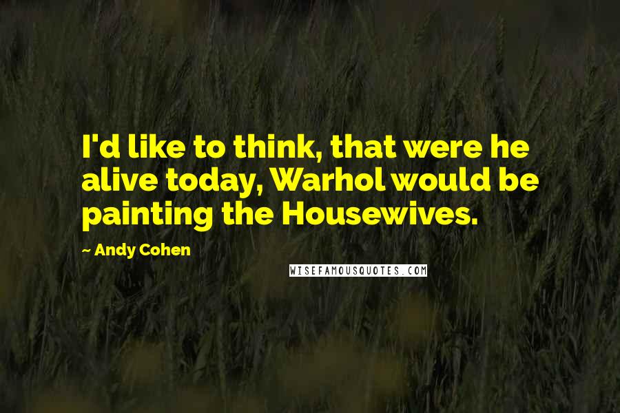 Andy Cohen Quotes: I'd like to think, that were he alive today, Warhol would be painting the Housewives.