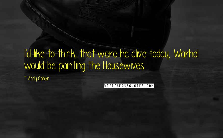 Andy Cohen Quotes: I'd like to think, that were he alive today, Warhol would be painting the Housewives.