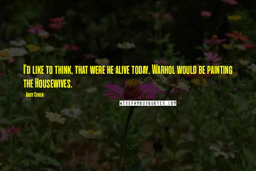 Andy Cohen Quotes: I'd like to think, that were he alive today, Warhol would be painting the Housewives.