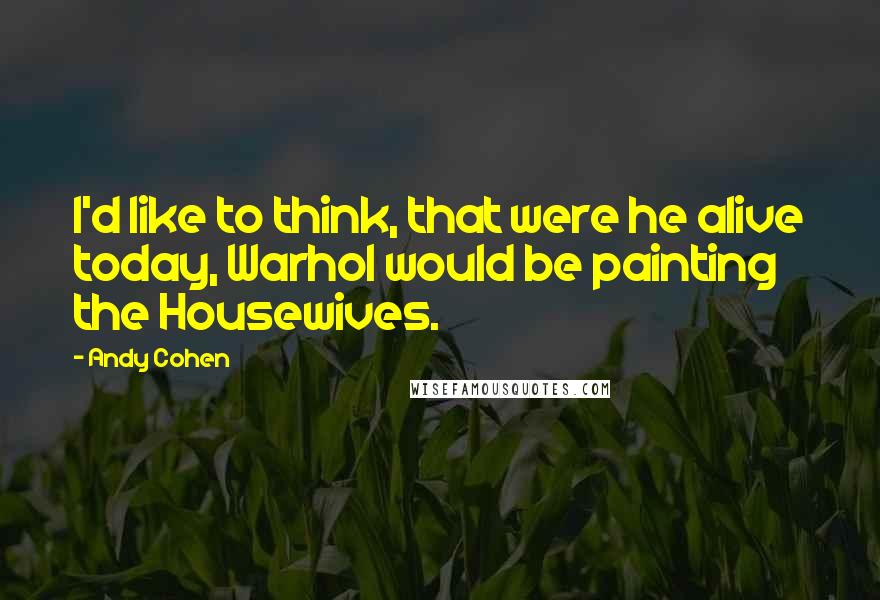 Andy Cohen Quotes: I'd like to think, that were he alive today, Warhol would be painting the Housewives.