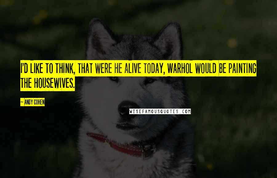 Andy Cohen Quotes: I'd like to think, that were he alive today, Warhol would be painting the Housewives.