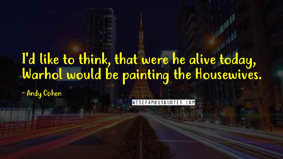 Andy Cohen Quotes: I'd like to think, that were he alive today, Warhol would be painting the Housewives.