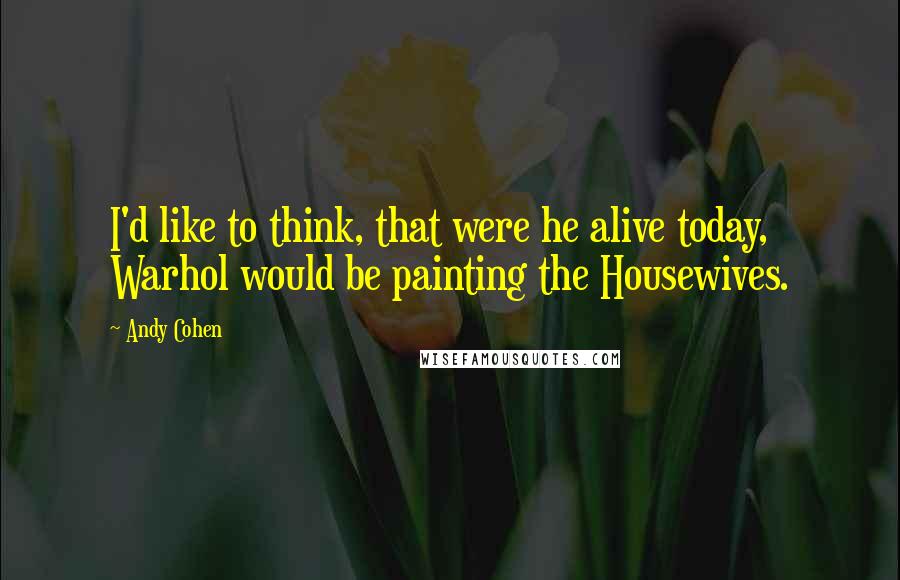Andy Cohen Quotes: I'd like to think, that were he alive today, Warhol would be painting the Housewives.