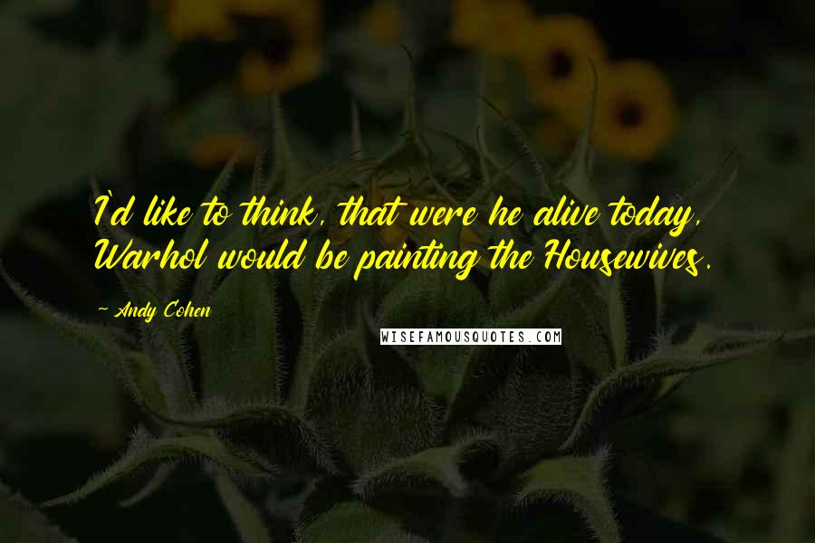 Andy Cohen Quotes: I'd like to think, that were he alive today, Warhol would be painting the Housewives.