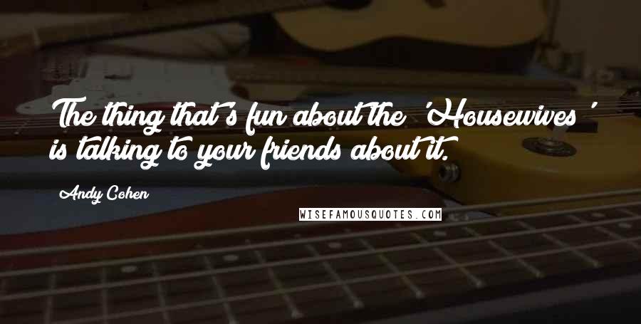 Andy Cohen Quotes: The thing that's fun about the 'Housewives' is talking to your friends about it.