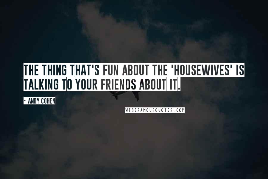 Andy Cohen Quotes: The thing that's fun about the 'Housewives' is talking to your friends about it.