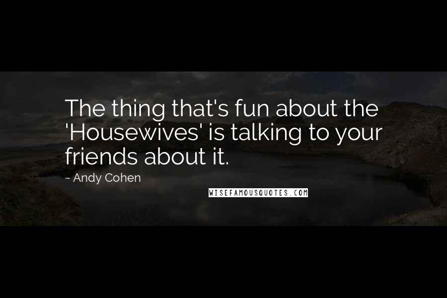 Andy Cohen Quotes: The thing that's fun about the 'Housewives' is talking to your friends about it.