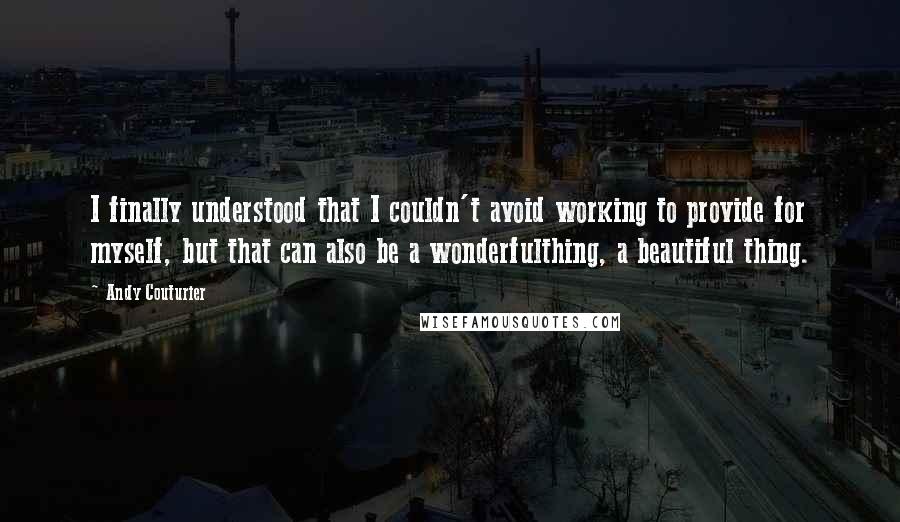 Andy Couturier Quotes: I finally understood that I couldn't avoid working to provide for myself, but that can also be a wonderfulthing, a beautiful thing.